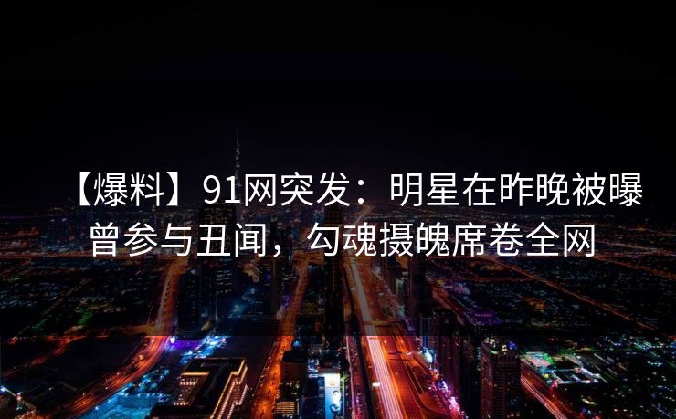 【爆料】91网突发：明星在昨晚被曝曾参与丑闻，勾魂摄魄席卷全网