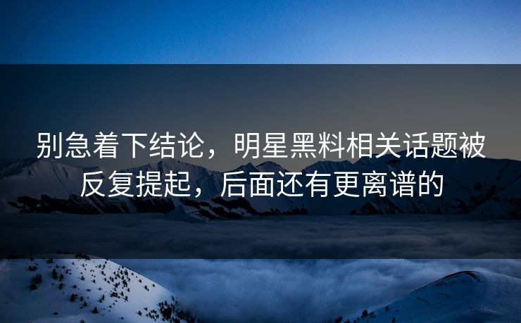 别急着下结论，明星黑料相关话题被反复提起，后面还有更离谱的